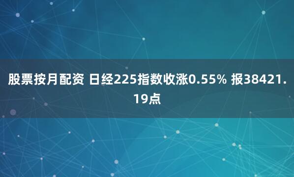 股票按月配资 日经225指数收涨0.55% 报38421.19点