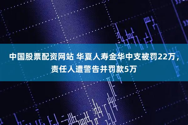中国股票配资网站 华夏人寿金华中支被罚22万，责任人遭警告并罚款5万