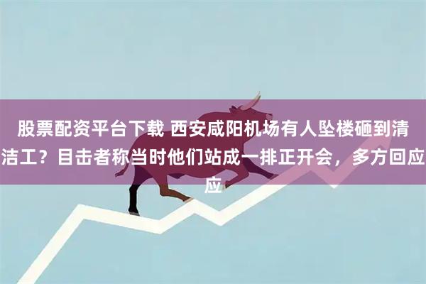 股票配资平台下载 西安咸阳机场有人坠楼砸到清洁工？目击者称当时他们站成一排正开会，多方回应
