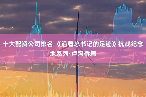 十大配资公司排名 《沿着总书记的足迹》抗战纪念地系列·卢沟桥篇