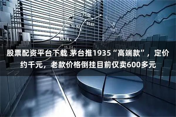 股票配资平台下载 茅台推1935“高端款”，定价约千元，老款价格倒挂目前仅卖600多元