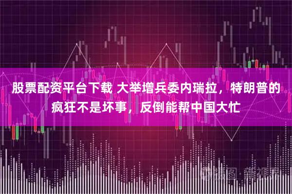 股票配资平台下载 大举增兵委内瑞拉，特朗普的疯狂不是坏事，反倒能帮中国大忙