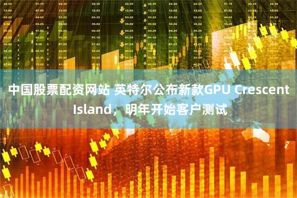 中国股票配资网站 英特尔公布新款GPU Crescent Island，明年开始客户测试