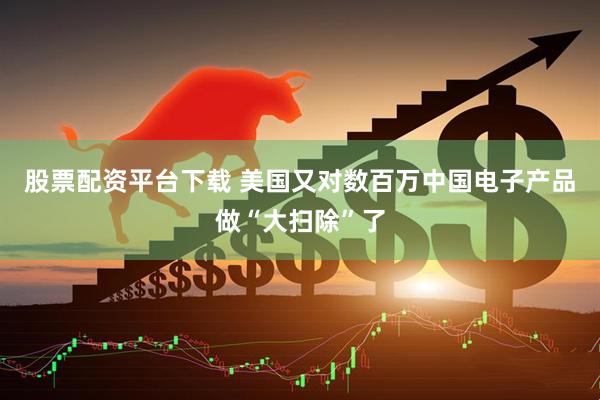 股票配资平台下载 美国又对数百万中国电子产品做“大扫除”了