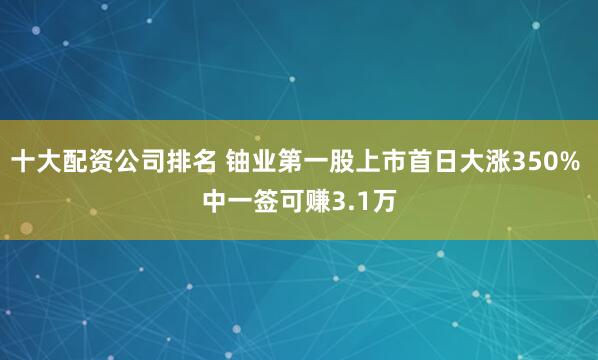 十大配资公司排名 铀业第一股上市首日大涨350% 中一签可赚3.1万