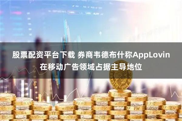 股票配资平台下载 券商韦德布什称AppLovin在移动广告领域占据主导地位