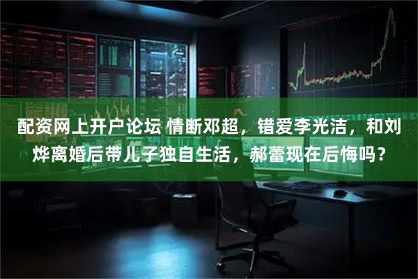 配资网上开户论坛 情断邓超，错爱李光洁，和刘烨离婚后带儿子独自生活，郝蕾现在后悔吗？