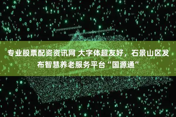 专业股票配资资讯网 大字体超友好，石景山区发布智慧养老服务平台“国源通”