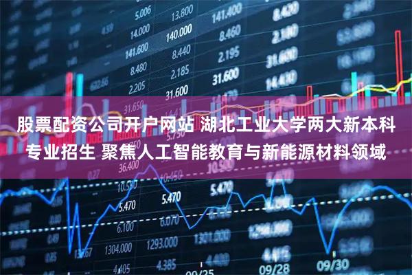 股票配资公司开户网站 湖北工业大学两大新本科专业招生 聚焦人工智能教育与新能源材料领域