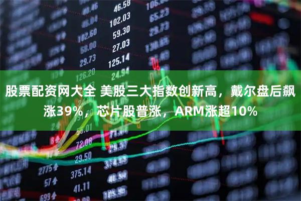 股票配资网大全 美股三大指数创新高，戴尔盘后飙涨39%，芯片股普涨，ARM涨超10%