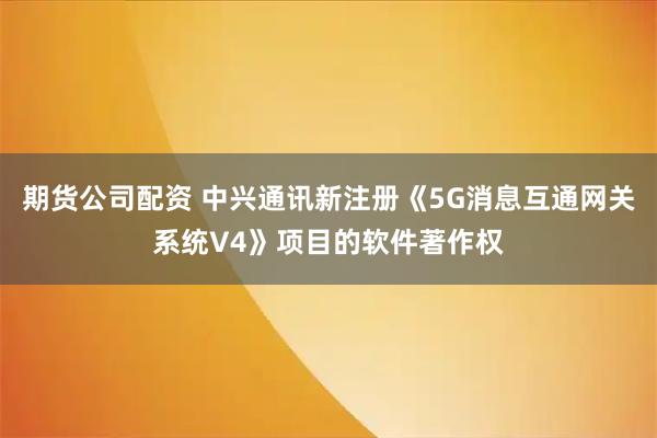期货公司配资 中兴通讯新注册《5G消息互通网关系统V4》项目的软件著作权