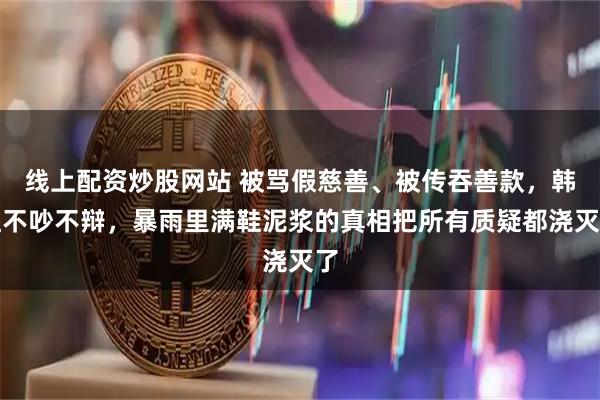 线上配资炒股网站 被骂假慈善、被传吞善款，韩红不吵不辩，暴雨里满鞋泥浆的真相把所有质疑都浇灭了