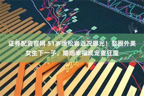 证券配资官网 51岁涂松岩近况曝光！娶圈外美女生下一子，婚姻幸福成宠妻狂魔