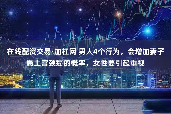 在线配资交易·加杠网 男人4个行为，会增加妻子患上宫颈癌的概率，女性要引起重视