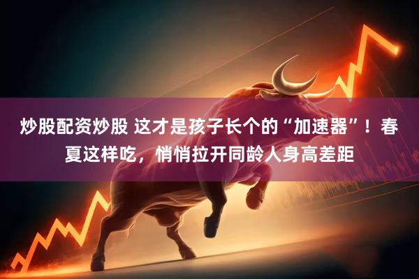 炒股配资炒股 这才是孩子长个的“加速器”！春夏这样吃，悄悄拉开同龄人身高差距