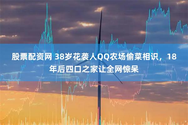 股票配资网 38岁花袭人QQ农场偷菜相识，18年后四口之家让全网惊呆