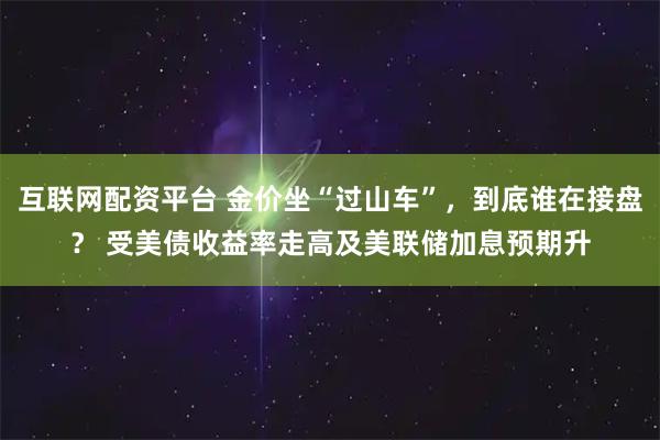 互联网配资平台 金价坐“过山车”，到底谁在接盘？ 受美债收益率走高及美联储加息预期升